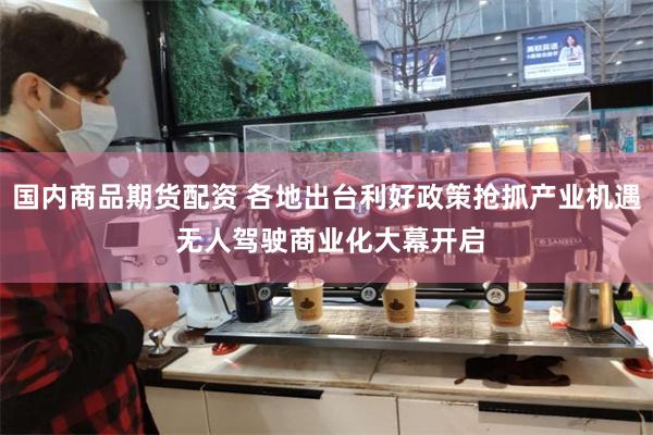 国内商品期货配资 各地出台利好政策抢抓产业机遇 无人驾驶商业化大幕开启