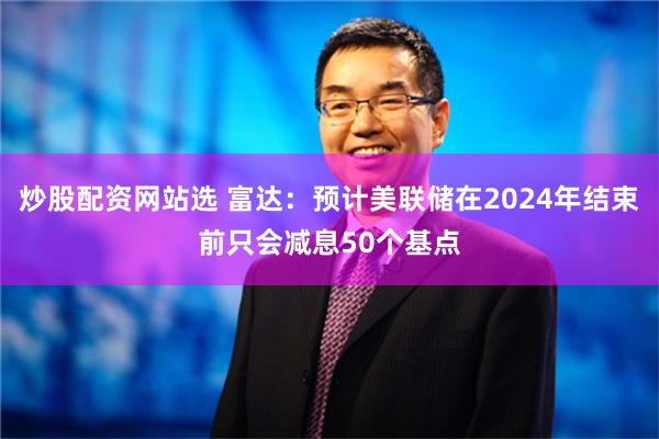 炒股配资网站选 富达：预计美联储在2024年结束前只会减息50个基点