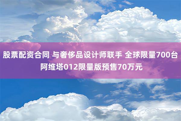 股票配资合同 与奢侈品设计师联手 全球限量700台 阿维塔012限量版预售70万元