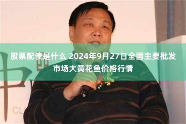 股票配债是什么 2024年9月27日全国主要批发市场大黄花鱼价格行情