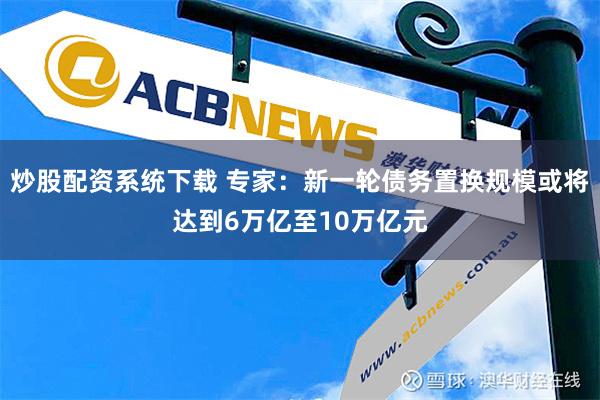 炒股配资系统下载 专家：新一轮债务置换规模或将达到6万亿至10万亿元