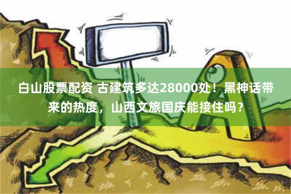 白山股票配资 古建筑多达28000处！黑神话带来的热度，山西文旅国庆能接住吗？