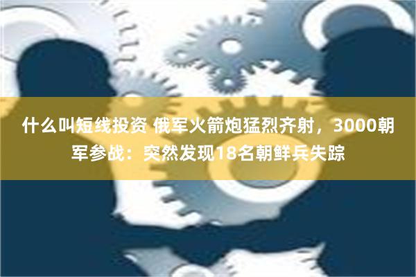 什么叫短线投资 俄军火箭炮猛烈齐射，3000朝军参战：突然发现18名朝鲜兵失踪