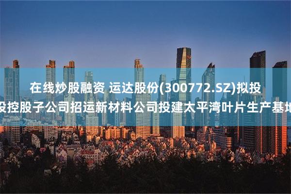 在线炒股融资 运达股份(300772.SZ)拟投设控股子公司招运新材料公司投建太平湾叶片生产基地