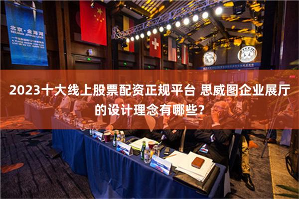 2023十大线上股票配资正规平台 思威图企业展厅的设计理念有哪些？