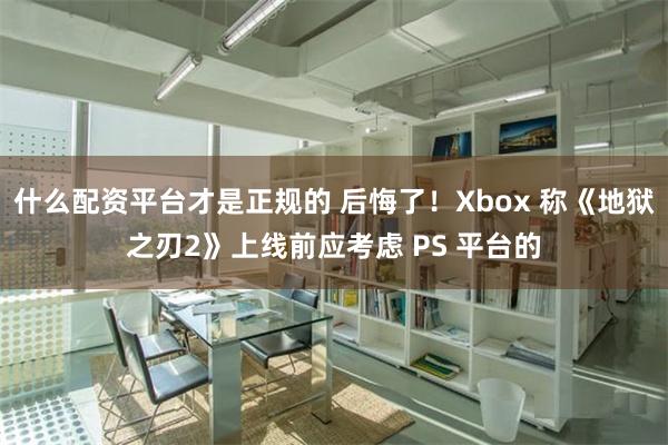 什么配资平台才是正规的 后悔了！Xbox 称《地狱之刃2》上线前应考虑 PS 平台的