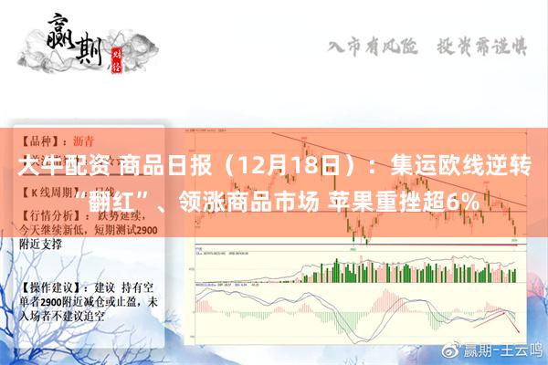 大牛配资 商品日报（12月18日）：集运欧线逆转“翻红”、领涨商品市场 苹果重挫超6%