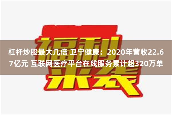 杠杆炒股最大几倍 卫宁健康：2020年营收22.67亿元 互联网医疗平台在线服务累计超320万单